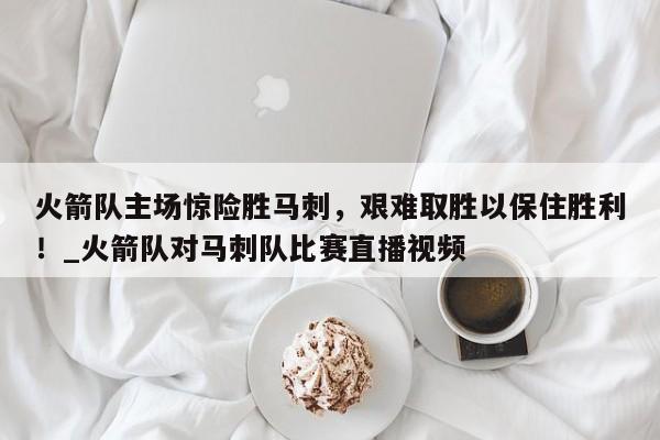 九游娱乐-火箭队主场惊险胜马刺，艰难取胜以保住胜利！_火箭队对马刺队比赛直播视频