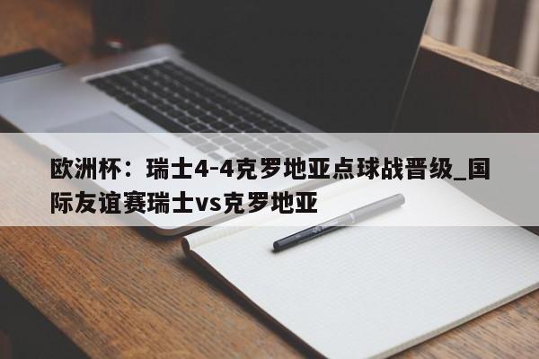 九游娱乐-欧洲杯：瑞士4-4克罗地亚点球战晋级_国际友谊赛瑞士vs克罗地亚