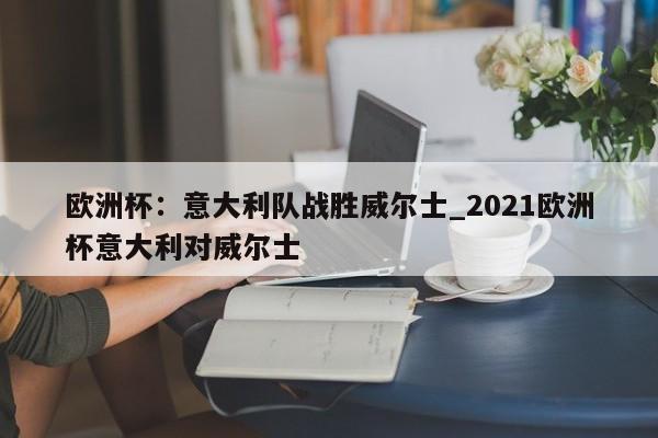 九游娱乐-欧洲杯：意大利队战胜威尔士_2021欧洲杯意大利对威尔士