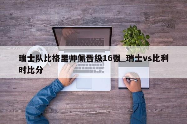 九游娱乐-瑞士队比格里帅佩晋级16强_瑞士vs比利时比分