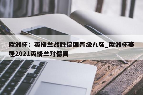 九游娱乐-欧洲杯：英格兰战胜德国晋级八强_欧洲杯赛程2021英格兰对德国