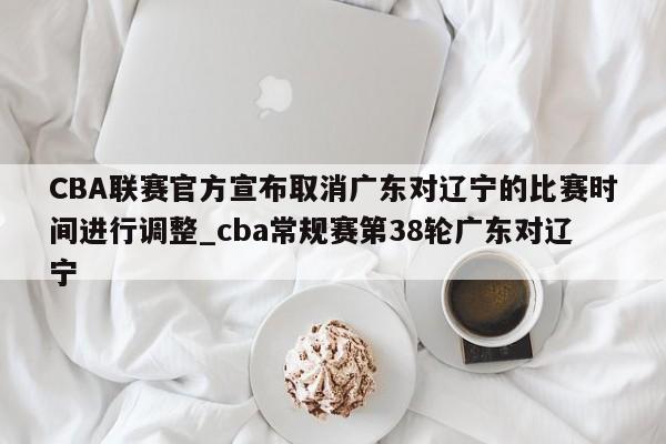 九游娱乐-CBA联赛官方宣布取消广东对辽宁的比赛时间进行调整_cba常规赛第38轮广东对辽宁