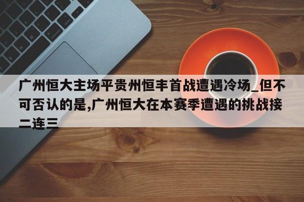 九游娱乐-广州恒大主场平贵州恒丰首战遭遇冷场_但不可否认的是,广州恒大在本赛季遭遇的挑战接二连三